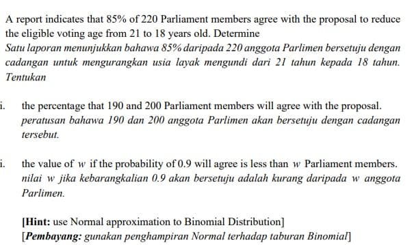 A report indicates that 85% of 220 Parliament members agree with the proposal to reduce
the eligible voting age from 21 to 18 years old. Determine
Satu laporan menunjukkan bahawa 85% daripada 220 anggota Parlimen bersetuju dengan
cadangan untuk mengurangkan usia layak mengundi dari 21 tahun kepada 18 tahun.
Tentukan
i. the percentage that 190 and 200 Parliament members will agree with the proposal.
peratusan bahawa 190 dan 200 anggota Parlimen akan bersetuju dengan cadangan
tersebut.
i.
the value of w if the probability of 0.9 will agree is less than w Parliament members.
nilai w jika kebarangkalian 0.9 akan bersetuju adalah kurang daripada w anggota
Parlimen.
[Hint: use Normal approximation to Binomial Distribution]
[Pembayang: gunakan penghampiran Normal terhadap taburan Binomial]
