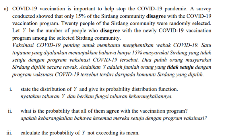 a) COVID-19 vaccination is important to help stop the COVID-19 pandemic. A survey
conducted showed that only 15% of the Sirdang community disagree with the COVID-19
vaccination program. Twenty people of the Sirdang community were randomly selected.
Let Y be the number of people who disagree with the newly COVID-19 vaccination
program among the selected Sirdang community.
Vaksinasi COVID-19 penting untuk membantu menghentikan wabak COVID-19. Satu
tinjauan yang dijalankan menunjukkan bahawa hanya 15% masyarakat Sirdang yang tidak
setuju dengan program vaksinasi COVID-19 tersebut. Dua puluh orang masyarakat
Sirdang dipilih secara rawak. Andaikan Y adalah jumlah orang yang tidak setuju dengan
program vaksinasi COVID-19 tersebut terdiri daripada komuniti Sirdang yang dipilih.
i.
state the distribution of Y and give its probability distribution function.
nyatakan taburan Y dan berikan fungsi taburan kebarangkaliannya.
ii.
what is the probability that all of them agree with the vaccination program?
apakah kebarangkalian bahawa kesemua mereka setuju dengan program vaksinasi?
iii.
calculate the probability of Y not exceeding its mean.
