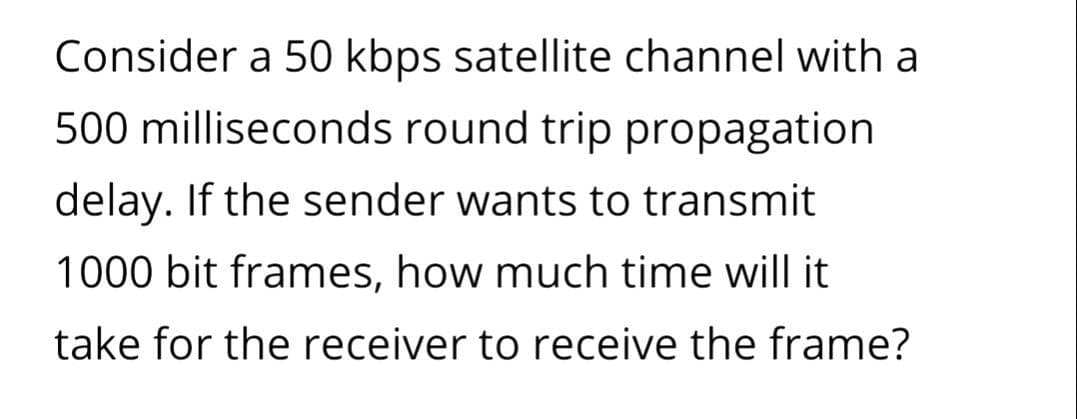 Consider a 50 kbps satellite channel with a
500 milliseconds round trip propagation
delay. If the sender wants to transmit
1000 bit frames, how much time will it
take for the receiver to receive the frame?
