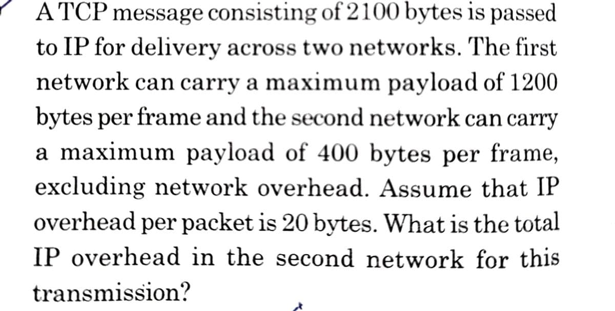 A TCP message consisting of 2100 bytes is passed
to IP for delivery across two networks. The first
network can carry a maximum payload of 1200
bytes per frame and the second network can carry
a maximum payload of 400 bytes per frame,
excluding network overhead. Assume that IP
overhead per packet is 20 bytes. What is the total
IP overhead in the second network for this
transmission?
