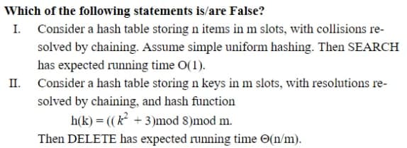 Which of the following statements is/are False?
I. Consider a hash table storing n items in m slots, with collisions re-
solved by chaining. Assume simple uniform hashing. Then SEARCH
has expected running time O(1).
II. Consider a hash table storing n keys in m slots, with resolutions re-
solved by chaining, and hash function
h(k) = ((k +3)mod 8)mod m.
Then DELETE has expected running time O(n/m).
