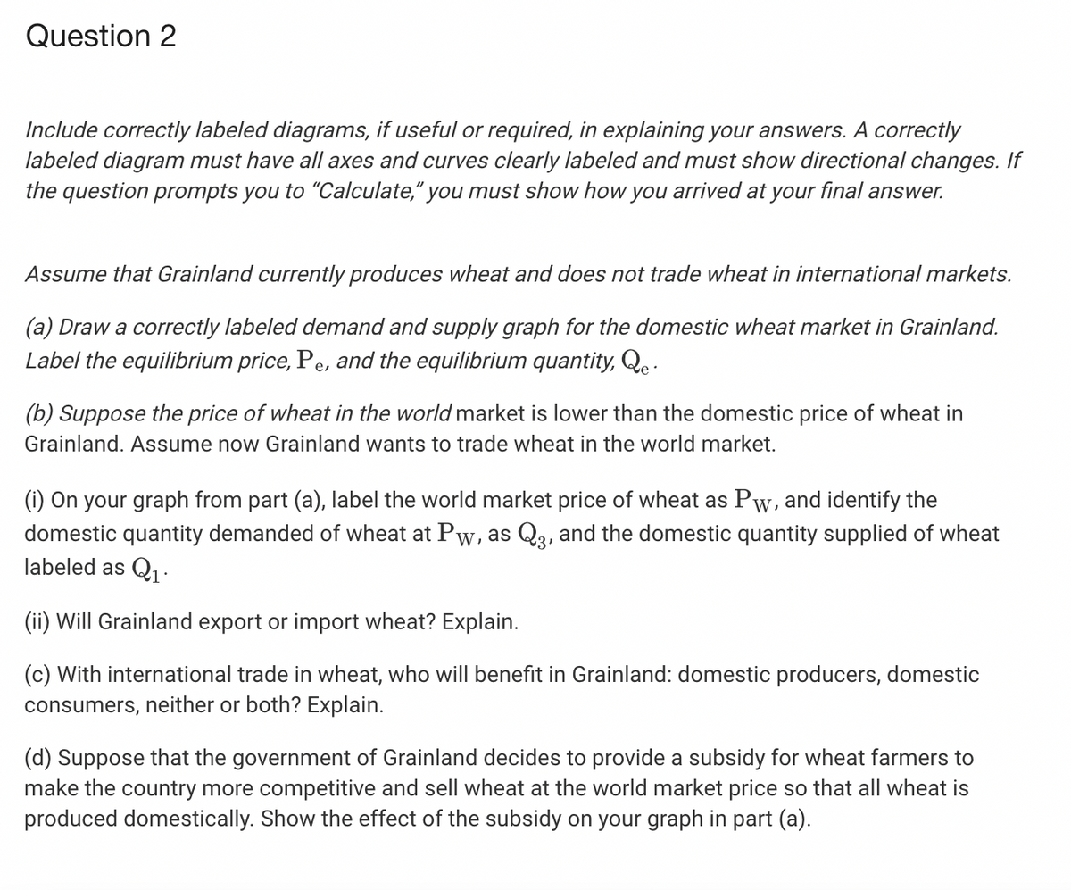 Question 2
Include correctly labeled diagrams, if useful or required, in explaining your answers. A correctly
labeled diagram must have all axes and curves clearly labeled and must show directional changes. If
the question prompts you to "Calculate," you must show how you arrived at your final answer.
Assume that Grainland currently produces wheat and does not trade wheat in international markets.
(a) Draw a correctly labeled demand and supply graph for the domestic wheat market in Grainland.
Label the equilibrium price, Pe, and the equilibrium quantity, Qe .
(b) Suppose the price of wheat in the world market is lower than the domestic price of wheat in
Grainland. Assume now Grainland wants to trade wheat in the world market.
(i) On your graph from part (a), label the world market price of wheat as Pw, and identify the
domestic quantity demanded of wheat at Pw, as Q3, and the domestic quantity supplied of wheat
labeled as Q1·
(ii) Will Grainland export or import wheat? Explain.
(c) With international trade in wheat, who will benefit in Grainland: domestic producers, domestic
consumers, neither or both? Explain.
(d) Suppose that the government of Grainland decides to provide a subsidy for wheat farmers to
make the country more competitive and sell wheat at the world market price so that all wheat is
produced domestically. Show the effect of the subsidy on your graph in part (a).
