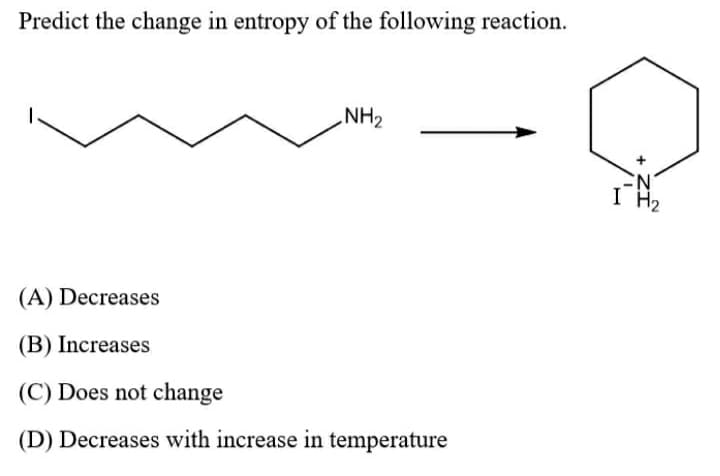 Predict the change in entropy of the following reaction.
NH2
I H2
(A) Decreases
(B) Increases
(C) Does not change
(D) Decreases with increase in temperature
