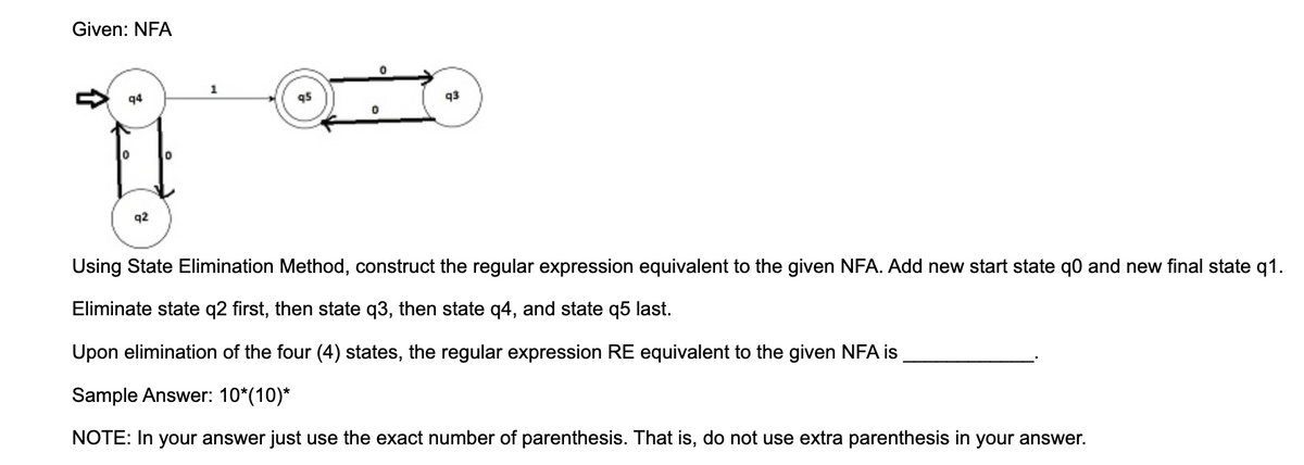 Given: NFA
1
q4
q3
q2
Using State Elimination Method, construct the regular expression equivalent to the given NFA. Add new start state q0 and new final state q1.
Eliminate state q2 first, then state q3, then state q4, and state q5 last.
Upon elimination of the four (4) states, the regular expression RE equivalent to the given NFA is
Sample Answer: 10*(10)*
NOTE: In your answer just use the exact number of parenthesis. That is, do not use extra parenthesis in your answer.

