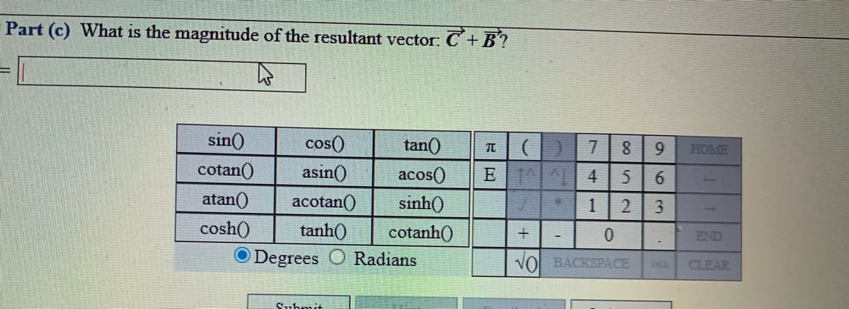 Part (c) What is the magnitude of the resultant vector: C+B?
sin()
cos()
tan()
7.
HOME
cotan()
asin()
acos()
sinh()
atan()
acotan()
tanh()
Degrees
cosh()
cotanh()
END
Radians
VO BACKSPACE
THO
CLEAR
Suhmit
96
2.
+

