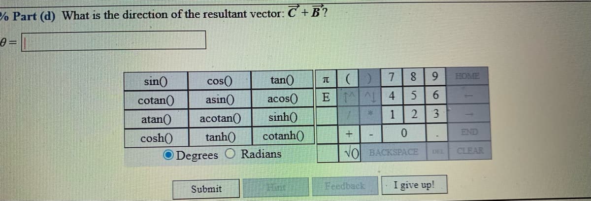 % Part (d) What is the direction of the resultant vector: C +B?
sin()
cos()
tan()
HOME
cotan()
asin()
acos()
E A 4
5
6.
atan()
acotan()
sinh()
1
END
cosh()
tanh()
cotanh()
O Degrees
Radians
NO BACKSPACE
CLEAR
DEL
Submit
Feedback
I give up!
