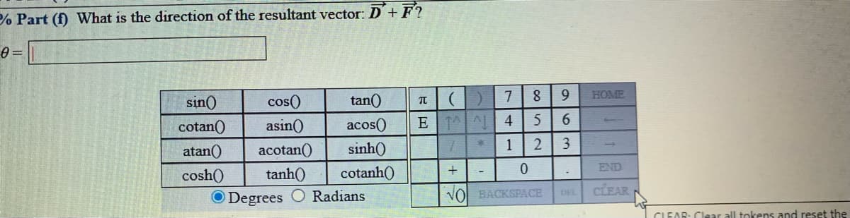 % Part (f) What is the direction of the resultant vector: D+F?
HOME
sin()
cos()
tan()
cotan()
asin()
acos()
E L 4
6.
atan()
acotan()
sinh()
1
END
cosh()
tanh()
cotanh()
VOl BACKSPACE
CLEAR
DEL
O Degrees
Radians
CLEAR: Clear all tokens and reset the

