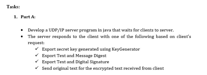 Tasks:
1. Part A:
• Develop a UDP/IP server program in java that waits for clients to server.
• The server responds to the client with one of the following based on client's
request:
V Export secret key generated using KeyGenerator
V Export Text and Message Digest
Export Text and Digital Signature
V Send original text for the encrypted text received from client

