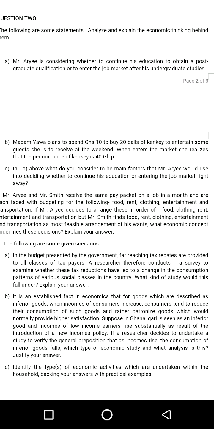 UESTION TWo
The following are some statements. Analyze and explain the economic thinking behind
nem
a) Mr. Aryee is considering whether to continue his education to obtain a post-
graduate qualification or to enter the job market after his undergraduate studies.
Page 2 of 3
b) Madam Yawa plans to spend Ghs 10 to buy 20 balls of kenkey to entertain some
guests she is to receive at the weekend. When enters the market she realizes
that the per unit price of kenkey is 40 Gh p.
c) In a) above what do you consider to be main factors that Mr. Aryee would use
into deciding whether to continue his education or entering the job market right
away?
Mr. Aryee and Mr. Smith receive the same pay packet on a job in a month and are
ach faced with budgeting for the following- food, rent, clothing, entertainment and
ansportation. If Mr. Aryee decides to arrange these in order of food, clothing rent,
ntertainment and transportation but Mr. Smith finds food, rent, clothing, entertainment
nd transportation as most feasible arrangement of his wants, what economic concept
nderlines these decisions? Explain your answer.
i. The following are some given scenarios.
a) In the budget presented by the government, far reaching tax rebates are provided
to all classes of tax payers. A researcher therefore conducts
examine whether these tax reductions have led to a change in the consumption
patterns of various social classes in the country. What kind of study would this
fall under? Explain your answer.
a survey to
b) It is an established fact in economics that for goods which are described as
inferior goods, when incomes of consumers increase, consumers tend to reduce
their consumption of such goods and rather patronize goods which would
normally provide higher satisfaction .Suppose in Ghana, gari is seen as an inferior
good and incomes of low income earners rise substantially as result of the
introduction of a new incomes policy. If a researcher decides to undertake a
study to verify the general preposition that as incomes rise, the consumption of
inferior goods falls, which type of economic study and what analysis is this?
Justify your answer.
c) Identify the type(s) of economic activities which are undertaken within the
household, backing your answers with practical examples.
