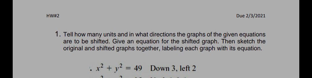 HW#2
Due 2/3/2021
1. Tell how many units and in what directions the graphs of the given equations
are to be shifted. Give an equation for the shifted graph. Then sketch the
original and shifted graphs together, labeling each graph with its equation.
+ y?
= 49
Down 3, left 2
