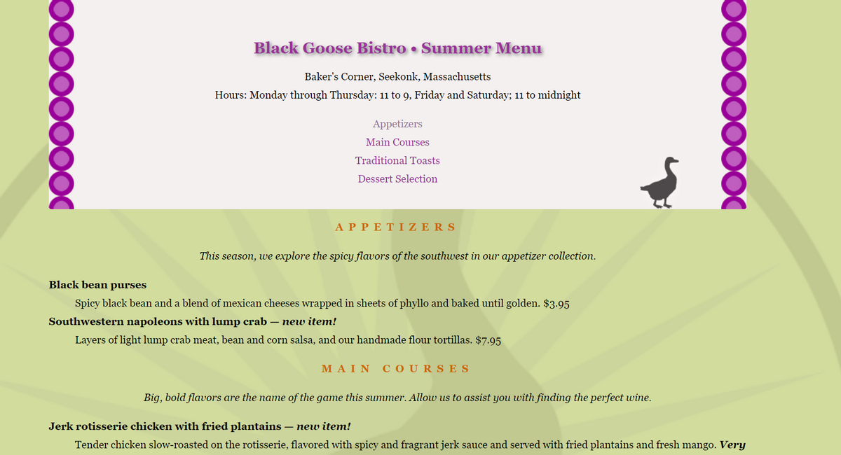 Black Goose Bistro • Summer Menu
Baker's Corner, Seekonk, Massachusetts
Hours: Monday through Thursday: 11 to 9, Friday and Saturday; 1i to midnight
Appetizers
Main Courses
Traditional Toasts
Dessert Selection
ΑPPΕ ΤΙΖ E RS
This season, we explore the spicY flavors of the southwest in our appetizer collection.
Black bean purses
Spicy black bean and a blend of mexican cheeses wrapped in sheets of phyllo and baked until golden. $3.95
Southwestern napoleons with lump crab – new item!
Layers of light lump crab meat, bean and corn salsa, and our handmade flour tortillas. $7.95
ΜΑΙΝ
COURS ES
Big, bold flavors are the name of the game this summer. Allow us to assist you with finding the perfect wine.
Jerk rotisserie chicken with fried plantains – new item!
Tender chicken slow-roasted on the rotisserie, flavored with spicy and fragrant jerk sauce and served with fried plantains and fresh mango. Very
