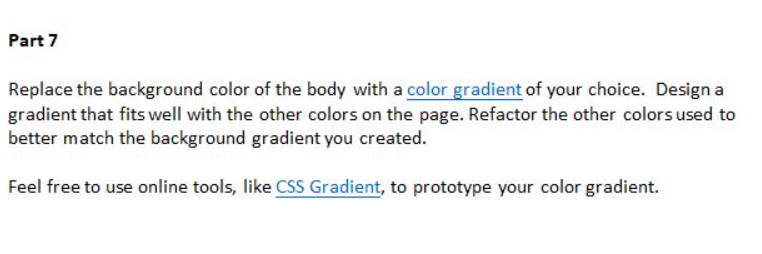 Part 7
Replace the background color of the body with a color gradient of your choice. Design a
gradient that fits well with the other colors on the page. Refactor the other colors used to
better match the background gradient you created.
Feel free to use online tools, like CSS Gradient, to prototype your color gradient.
