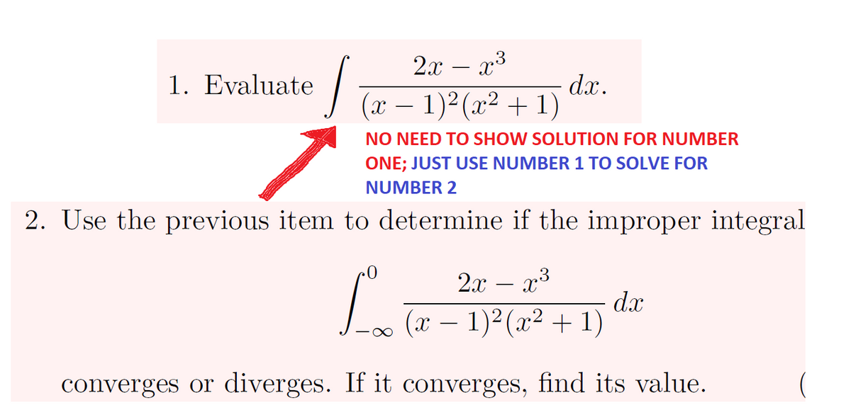 2х — 23
-
1. Evaluate
dx.
J (x – 1)²(x² + 1)
NO NEED TO SHOW SOLUTION FOR NUMBER
ONE; JUST USE NUMBER 1 TO SOLVE FOR
NUMBER 2
2. Use the previous item to dectermine if the improper integral
2x
x3
dx
(x – 1)²(x² + 1)
converges or diverges. If it converges, find its value.
