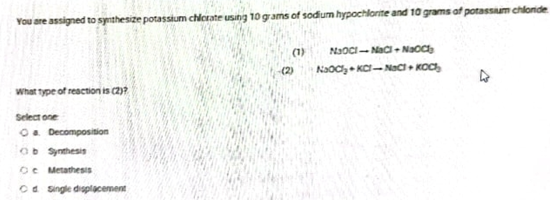 You are assigned to synthesize potassium chlcrate using 10 grams of sodium hypochlorite and 10 grams of potassium chloride
(1)
NJOCI- Naci+ Naoce
(2)
NaOC KCI-NaC + KOC
What type of reaction is (2)7
Select one
O. Decomposition
Ob Synthesis
OC Metathesis
Ca Single displacement

