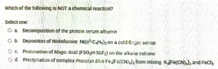 Which of the following is NOT a chemical reaction?
Select one:
O a Decomposition of the protein serum albumin
ob. Deposition of Nickelacene Ni(n-CHs), on a cold-finger set-up
OC Protonation of Magic Acid (FSOH SbFs) on the alkane cubane
od. Precipitation of complex Prusslan Blue FeFe(CN)ls from mixing KalFe(CN)J and FeCla
