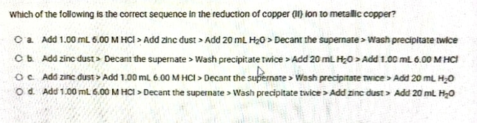 Which of the following is the correct sequence in the reduction of copper (1) ion to metallic copper?
O a Add 1.00 mL 6.00 M HCI > Add zinc đust > Add 20 mL H20 > Decant the supernate > Wash precipitate twice
Cb Add zinc dust > Decant the supernate > Wash precipitate twice > Add 20 mL H20 > Add 1.00 ml 6.00 M HCI
Oc Add zinc dust > Add 1.00 mL 6.00 M HCI > Decant the subernate > Wash precipitate twice> Add 20 mL H20
O d. Add 1.00 mL 6.00 M HCI > Decant the supernate > Wash precipitate twice > Add zinc dust > Add 20 ml H20
