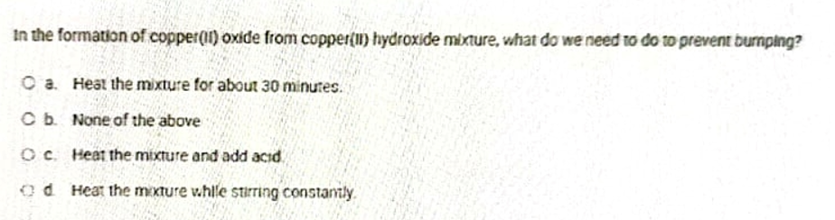 in the formation of copper(I1) oxide from copper(11) hydroxide mixture, what do we need to do to prevent burnping?
O a. Heat the mixture for about 30 minutes.
C b. None of the above
Oc. Heat the mixture and add acid.
Od Heat the moxture whlle stirring constantly.
