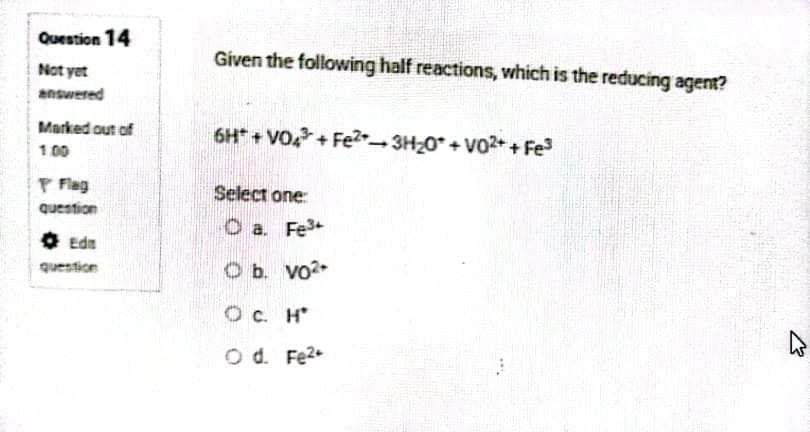 Question 14
Given the following half reactions, which is the reducing agent?
Not yet
answered
Marked out of
6H* + VO + FE23H0* + Vo2* + Fe
1 00
P Flag
Select one:
question
O a. Fe3+
O Edn
question
O b. vo2
O c. H*
O d. Fe2
