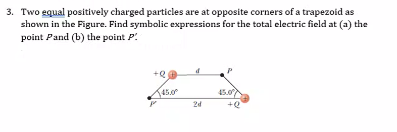 3. Two equal positively charged particles are at opposite corners of a trapezoid as
shown in the Figure. Find symbolic expressions for the total electric field at (a) the
point Pand (b) the point P.
P
+Q
45.0°
45.0
2d
+Q
