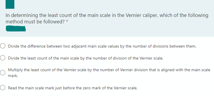 In determining the least count of the main scale in the Vernier caliper, which of the following
method must be followed? *
O Divide the difference between two adjacent main scale values by the number of divisions between them.
O Divide the least count of the main scale by the number of division of the Vernier scale.
Multiply the least count of the Vernier scale by the number of Vernier division that is aligned with the main scale
mark.
O Read the main scale mark just before the zero mark of the Vernier scale.
