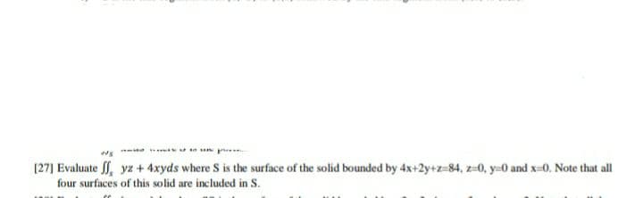 [27] Evaluate , yz + 4xyds where S is the surface of the solid bounded by 4x+2y+z=84, z=0, y=0 and x=0. Note that all
four surfaces of this solid are included in S.
