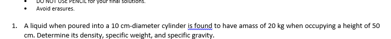 JSE PENCIL Tor your final solutions.
Avoid erasures.
1. A liquid when poured into a 10 cm-diameter cylinder is found to have amass of 20 kg when occupying a height of 50
cm. Determine its density, specific weight, and specific gravity.
