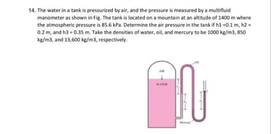 14. The water in a tank is pressurized by air, and the pressure is measured by a multifluid
manometer as shown in Fig. The tank is located on a mountain at an altitude of 1400 m where
the atmospheric pressure is 85.6 kPa. Determine the air pressure in the tank if h1 =0.1 m, h2 =
0.2 m, and h3 = 0.35 m. Take the densities of water, oil, and mercury to be 1000 kg/m3, 850
kg/m3, and 13,600 kg/m3, respectively.
Mey
