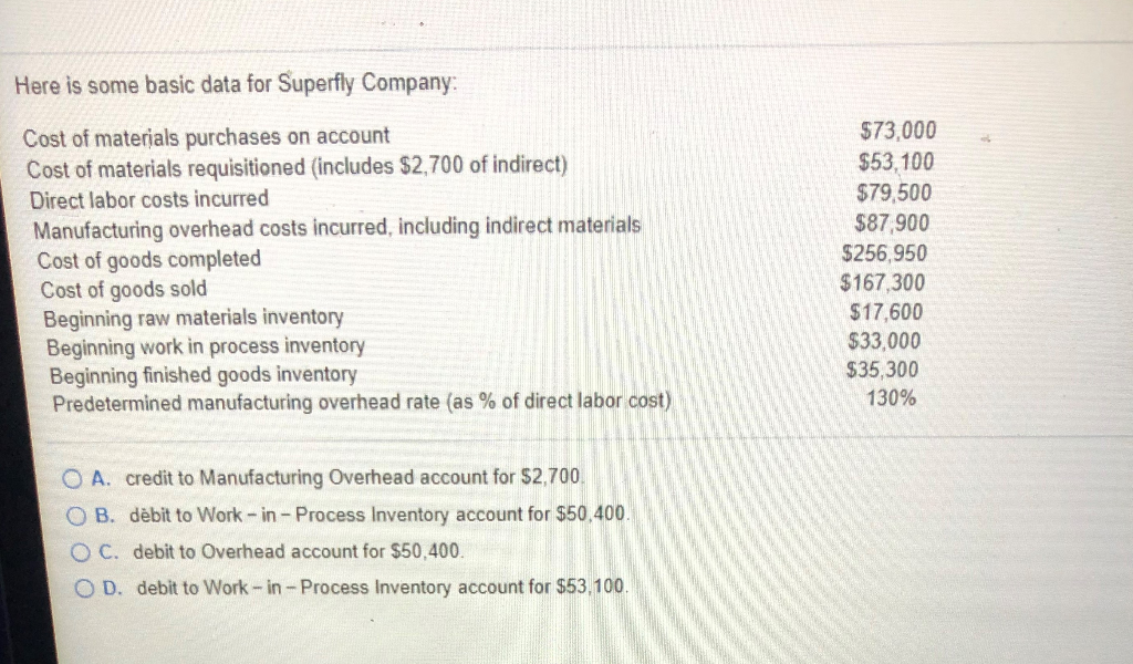 Here is some basic data for Superfly Company:
Cost of materials purchases on account
Cost of materials requisitioned (includes $2,700 of indirect)
Direct labor costs incurred
Manufacturing overhead costs incurred, including indirect materials
Cost of goods completed
Cost of goods sold
Beginning raw materials inventory
Beginning work in process inventory
Beginning finished goods inventory
Predetermined manufacturing overhead rate (as % direct labor cost)
OA. credit to Manufacturing Overhead account for $2,700.
OB. dèbit to Work-in - Process Inventory account for $50.400.
OC. debit to Overhead account for $50,400.
O D. debit to Work-in - Process Inventory account for $53,100.
$73,000
$53,100
$79,500
$87,900
$256,950
$167,300
$17,600
$33,000
$35,300
130%