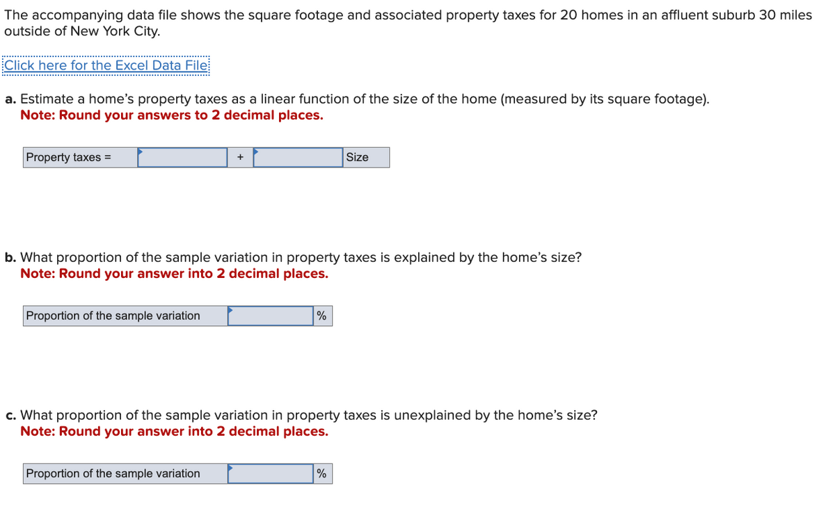 The accompanying data file shows the square footage and associated property taxes for 20 homes in an affluent suburb 30 miles
outside of New York City.
Click here for the Excel Data File
a. Estimate a home's property taxes as a linear function of the size of the home (measured by its square footage).
Note: Round your answers to 2 decimal places.
Property taxes =
+
Size
b. What proportion of the sample variation in property taxes is explained by the home's size?
Note: Round your answer into 2 decimal places.
Proportion of the sample variation
%
c. What proportion of the sample variation in property taxes is unexplained by the home's size?
Note: Round your answer into 2 decimal places.
Proportion of the sample variation
%