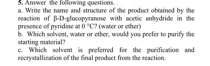 5. Answer the following questions.
a. Write the name and structure of the product obtained by the
reaction of B-D-glucopyranose with acetic anhydride in the
presence of pyridine at 0 °C? (water or ether)
b. Which solvent, water or ether, would you prefer to purify the
starting material?
c. Which solvent is preferred for the purification and
recrystallization of the final product from the reaction.
