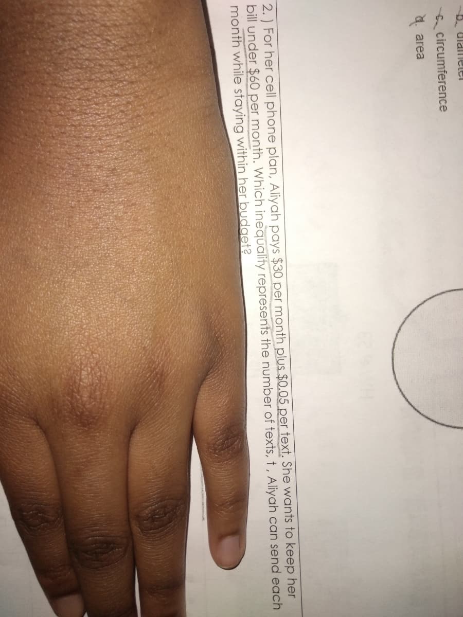 circumference
a. area
2. ) For her cell phone plan, Aliyah pays $30 per month plus $0.05 per text. She wants to keep her
bill under $60 per month. Which inequality represents the number of texts, t, Aliyah can send each
month while staying within her budget?
