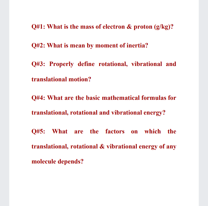 Q#1: What is the mass of electron & proton (g/kg)?
Q#2: What is mean by moment of inertia?
Q#3: Properly define rotational, vibrational and
translational motion?
Q#4: What are the basic mathematical formulas for
translational, rotational and vibrational energy?
Q#5: What are
the factors on which the
translational, rotational & vibrational energy of any
molecule depends?
