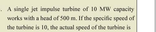 A single jet impulse turbine of 10 MW capacity
works with a head of 500 m. If the specific speed of
the turbine is 10, the actual speed of the turbine is
