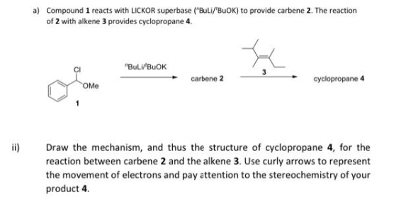 ii)
a) Compound 1 reacts with LICKOR superbase ("BuLi/"BUOK) to provide carbene 2. The reaction
of 2 with alkene 3 provides cyclopropane 4.
OMe
"BULI/BUOK
carbene 2
cyclopropane 4
Draw the mechanism, and thus the structure of cyclopropane 4, for the
reaction between carbene 2 and the alkene 3. Use curly arrows to represent
the movement of electrons and pay attention to the stereochemistry of your
product 4.