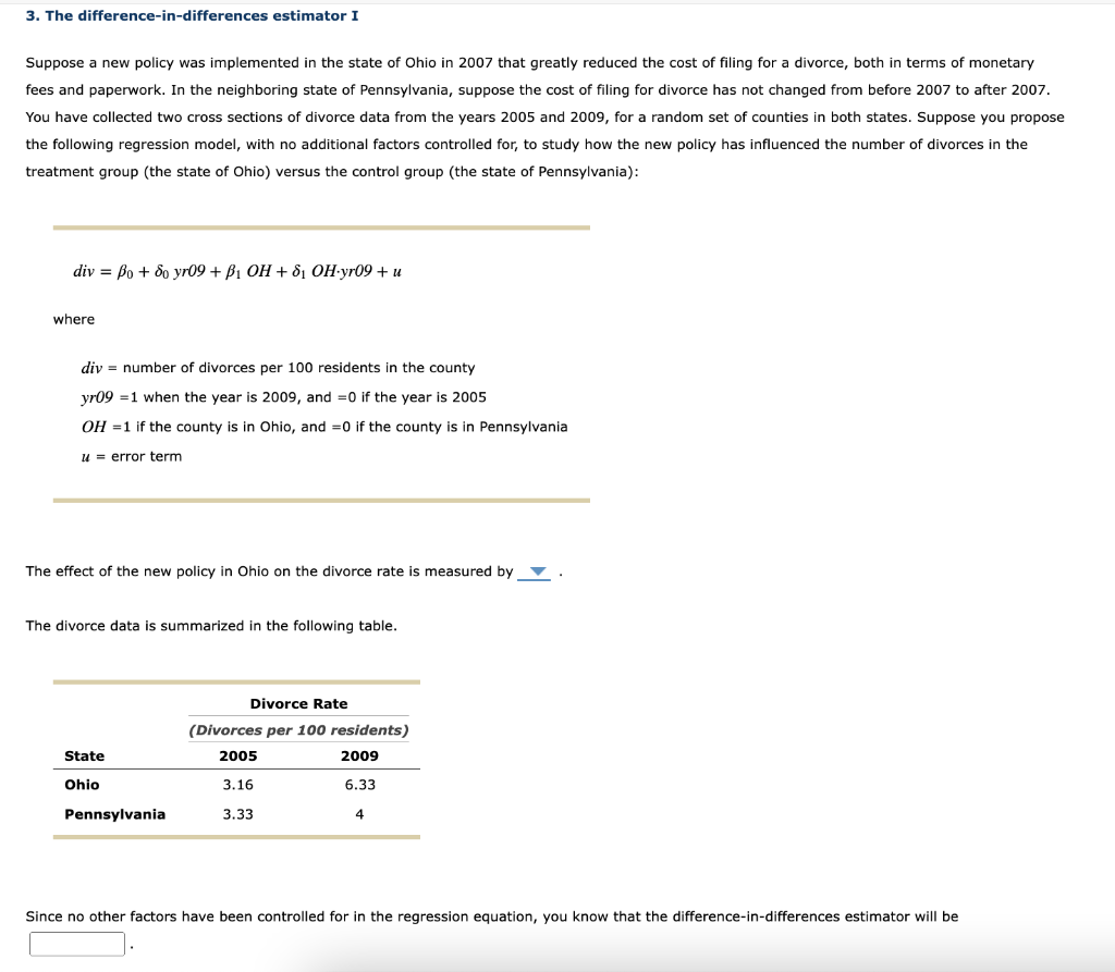 3. The difference-in-differences estimator I
Suppose a new policy was implemented in the state of Ohio in 2007 that greatly reduced the cost of filing for a divorce, both in terms of monetary
fees and paperwork. In the neighboring state of Pennsylvania, suppose the cost of filing for divorce has not changed from before 2007 to after 2007.
You have collected two cross sections of divorce data from the years 2005 and 2009, for a random set of counties in both states. Suppose you propose
the following regression model, with no additional factors controlled for, to study how the new policy has influenced the number of divorces in the
treatment group (the state of Ohio) versus the control group (the state of Pennsylvania):
div = Bo + do yr09 + B₁ OH +8₁ OH-yr09 + u
where
div number of divorces per 100 residents in the county
yr09 1 when the year is 2009, and =0 if the year is 2005
OH = 1 if the county is in Ohio, and =0 if the county is in Pennsylvania
u error term
The effect of the new policy in Ohio on the divorce rate is measured by .
The divorce data is summarized in the following table.
State
Ohio
Pennsylvania
Divorce Rate
(Divorces per 100 residents)
2005
2009
3.16
6.33
3.33
4
Since no other factors have been controlled for in the regression equation, you know that the difference-in-differences estimator will be