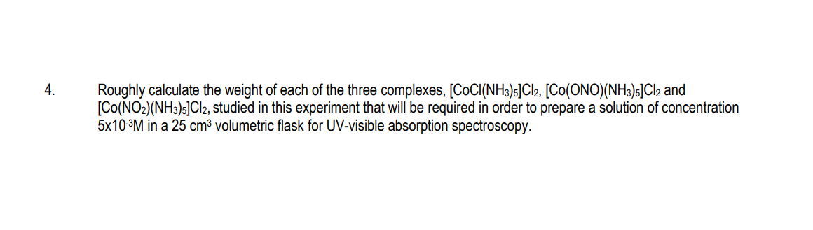 4.
Roughly calculate the weight of each of the three complexes, [CoCI(NH3)5]Cl2, [CO(ONO)(NH3)5]Cl2 and
[CO(NO2)(NH3)5]Cl2, studied in this experiment that will be required in order to prepare a solution of concentration
5x10-³M in a 25 cm³ volumetric flask for UV-visible absorption spectroscopy.