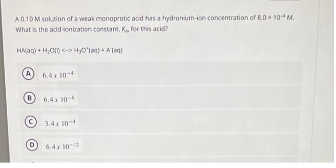 A 0.10 M solution of a weak monoprotic acid has a hydronium-ion concentration of 8.0 x 10-4 M.
What is the acid-ionization constant, K₁, for this acid?
HA(aq) + H₂O(l) <--> H₂O*(aq) + A'(aq)
6.4 x 10-4
6.4 x 10-6
3.4 x 10-4
6.4 x 10-12