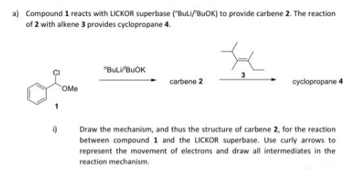 a) Compound 1 reacts with LICKOR superbase ("BuLi/'BuOK) to provide carbene 2. The reaction
of 2 with alkene 3 provides cyclopropane 4.
i)
OMe
"BULI/BUOK
carbene 2
cyclopropane 4
Draw the mechanism, and thus the structure of carbene 2, for the reaction
between compound 1 and the LICKOR superbase. Use curly arrows to
represent the movement of electrons and draw all intermediates in the
reaction mechanism.