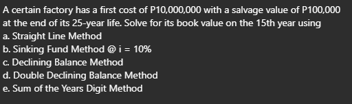 A certain factory has a first cost of P10,000,000 with a salvage value of P100,000
at the end of its 25-year life. Solve for its book value on the 15th year using
a. Straight Line Method
b. Sinking Fund Method @ i = 10%
c. Declining Balance Method
d. Double Declining Balance Method
e. Sum of the Years Digit Method
