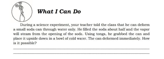 What I Can Do
During a science experiment, your teacher told the class that he can deform
a small soda can through water only. He filled the soda about half and the vapor
will steam from the opening of the soda. Using tongs, he grabbed the can and
place it upside down in a bowl of cold water. The can deformed immediately. How
is it possible?
