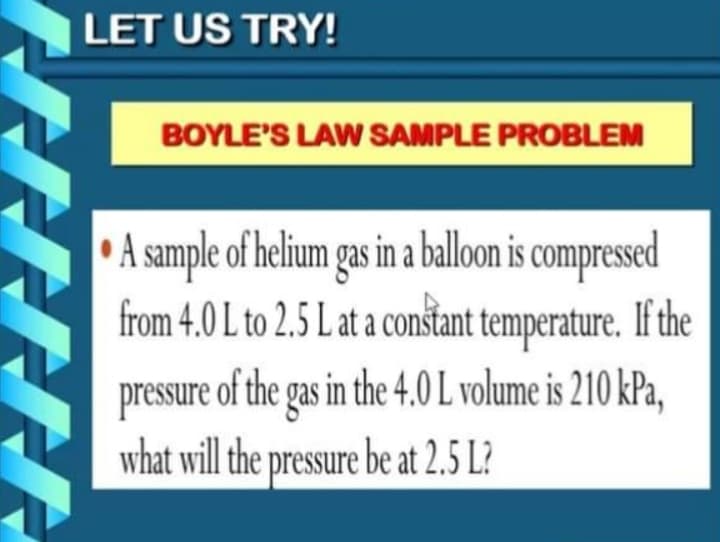 LET US TRY!
BOYLE'S LAW SAMPLE PROBLEM
A sample of helium gas in a ballon is compressed
from 4.0 L to 2.5 L at a conštant temperature. If the
pressure of the gas in the 4.0 L volume is 210 kPa,
what will the pressure be at 2.5 L?
