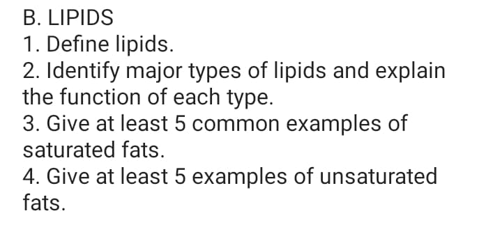 B. LIPIDS
1. Define lipids.
2. Identify major types of lipids and explain
the function of each type.
3. Give at least 5 common examples of
saturated fats.
4. Give at least 5 examples of unsaturated
fats.
