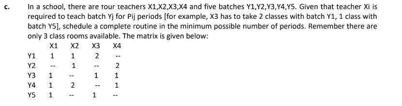 C.
In a school, there are four teachers X1, X2, X3,X4 and five batches Y1,Y2,Y3,Y4,Y5. Given that teacher Xi is
required to teach batch Yj for Pij periods [for example, X3 has to take 2 classes with batch Y1, 1 class with
batch Y5], schedule a complete routine in the minimum possible number of periods. Remember there are
only 3 class rooms available. The matrix is given below:
X1
X2 X3 X4
1
1
2
--
1
2
1
1
12345
Y1
Y2
Y3
Y4
Y5
1
1
1
--
2
--
--
1
1
--