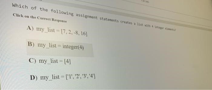Which of the following assignment statements creates a list with 4 Integer elements?
Click on the Correct Response
A) my list=[7, 2, -8, 16]
B) my_list = integer(4)
C) my_list = [4]
D) my_list = ['1', '2', '3', '4']