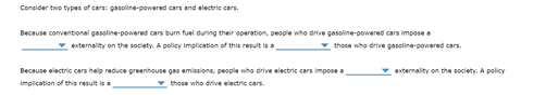 Consider two types of cars: gasoline-powered cars and electric cars.
Because conventional gasoline-powered cars bum fuel during their operation, people who drive gasoline-powered cars impose a
v externality on the society. A policy implication of this result is a
v those who drive gasoline-powered cars.
Because electric cars help reduce greenhouse gas emissions, people who drive electric cars impose a
v externality on the society. A policy
Implication of this result is a
those who drive electric cars.
