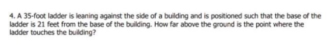 4. A 35-foot ladder is leaning against the side of a building and is positioned such that the base of the
ladder is 21 feet from the base of the building. How far above the ground is the point where the
ladder touches the building?
