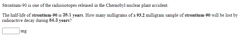 Strontium-90 is one of the radioisotopes released in the Chernobyl nuclear plant accident.
The half-life of strontium-90 is 28.1 years. How many milligrams of a 93.2 milligram sample of strontium-90 will be lost by
radioactive decay during 84.3 years?
mg
