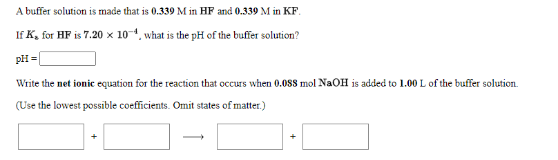 A buffer solution is made that is 0.339 M in HF and 0.339 M in KF.
If K, for HF is 7.20 × 10-4, what is the pH of the buffer solution?
pH =|
Write the net ionic equation for the reaction that occurs when 0.088 mol NaOH is added to 1.00 L of the buffer solution.
(Use the lowest possible coefficients. Omit states of matter.)
+
