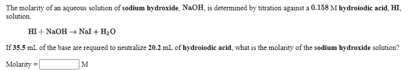 The molarity of an aqueous solution of sodium hydroxide, NaOH, is determined by titration against a 0.158 M hydroiodic acid, HI,
solution.
HI + NaOH – Nal+ H2O
If 35.5 mL of the base are required to neutralize 20.2 mL of hydroiodic acid, what is the molarity of the sodium hydroxide solution?
Molarity =
M
