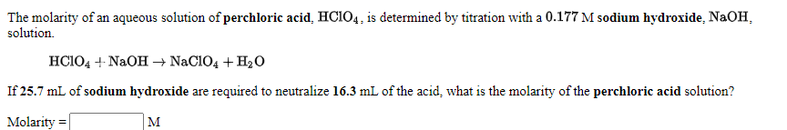 The molarity of an aqueous solution of perchloric acid, HCIO4, is determined by titration with a 0.177 M sodium hydroxide, NaOH,
solution.
HCIO4 + NaOH → NaCIO4 + H20
If 25.7 mL of sodium hydroxide are required to neutralize 16.3 mL of the acid, what is the molarity of the perchloric acid solution?
Molarity =
M

